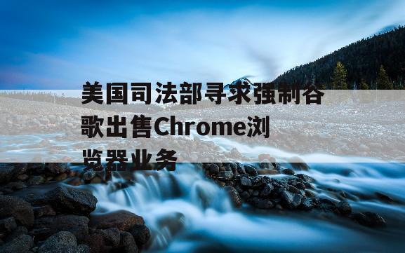 美国司法部寻求强制谷歌出售Chrome浏览器业务