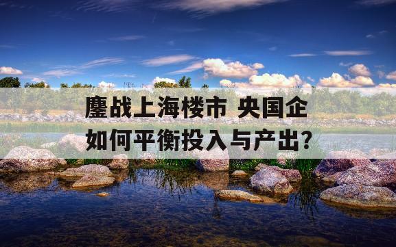 鏖战上海楼市 央国企如何平衡投入与产出？